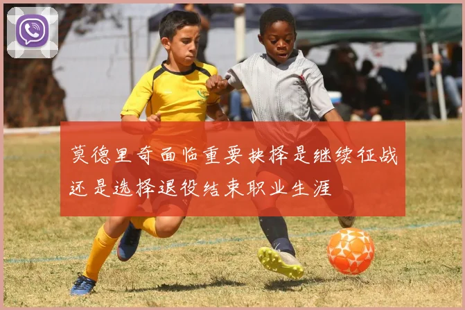 莫德里奇面临重要抉择是继续征战还是选择退役结束职业生涯