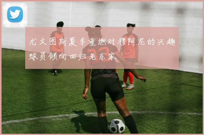尤文图斯夏季重燃对穆阿尼的兴趣球员倾向回归老东家