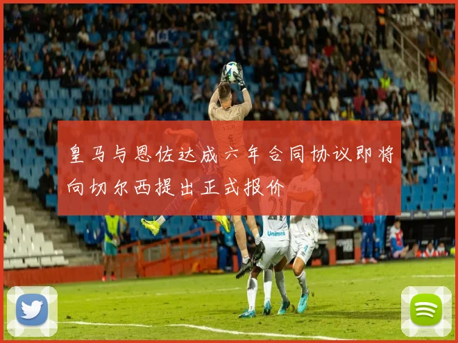 皇马与恩佐达成六年合同协议即将向切尔西提出正式报价