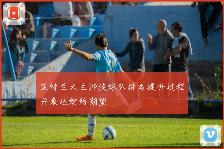 亚特兰大主帅谈球队排名提升过程并表达续约期望