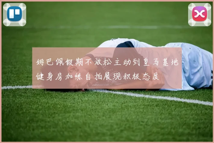 姆巴佩假期不放松主动到皇马基地健身房加练自拍展现积极态度