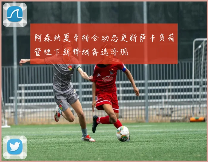 阿森纳夏季转会动态更新萨卡负荷管理下新锋线备选浮现