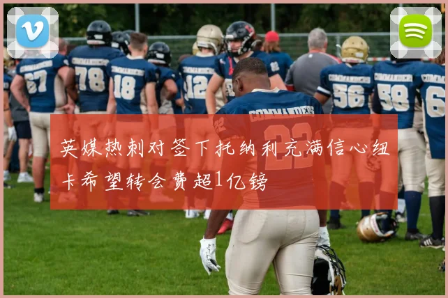 英媒热刺对签下托纳利充满信心纽卡希望转会费超1亿镑