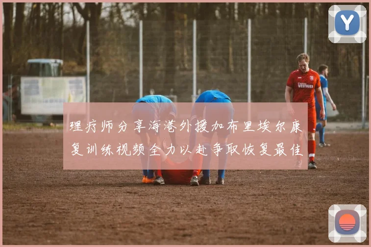 理疗师分享海港外援加布里埃尔康复训练视频全力以赴争取恢复最佳状态