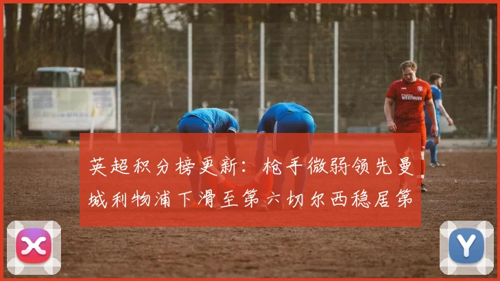 英超积分榜更新：枪手微弱领先曼城利物浦下滑至第六切尔西稳居第十