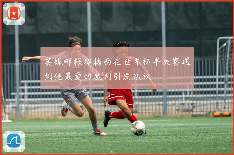 英媒邮报称梅西在世界杯半决赛遇到他最爱的裁判引发热议
