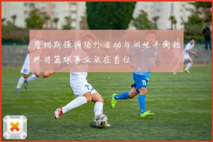 詹姆斯强调场外活动与训练平衡始终将篮球事业放在首位