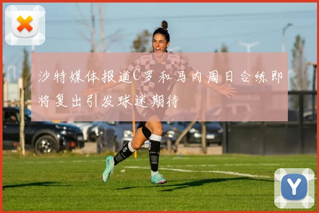 沙特媒体报道C罗和马内周日合练即将复出引发球迷期待