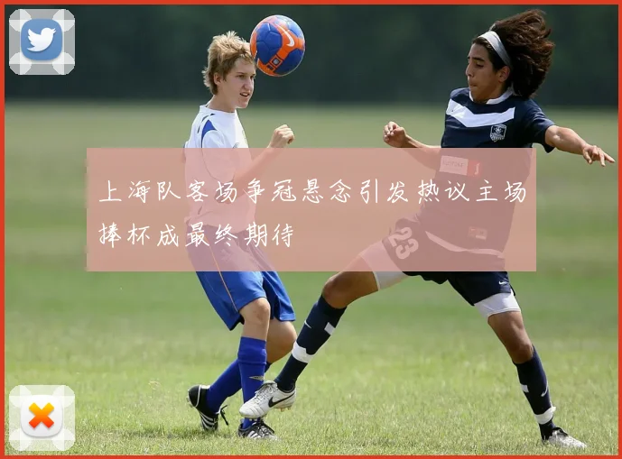 上海队客场争冠悬念引发热议主场捧杯成最终期待
