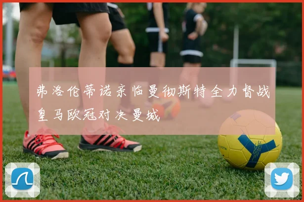 弗洛伦蒂诺亲临曼彻斯特全力督战皇马欧冠对决曼城