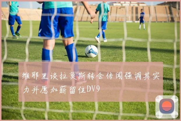 维耶里谈拉莫斯转会传闻强调其实力并愿加薪留住DV9